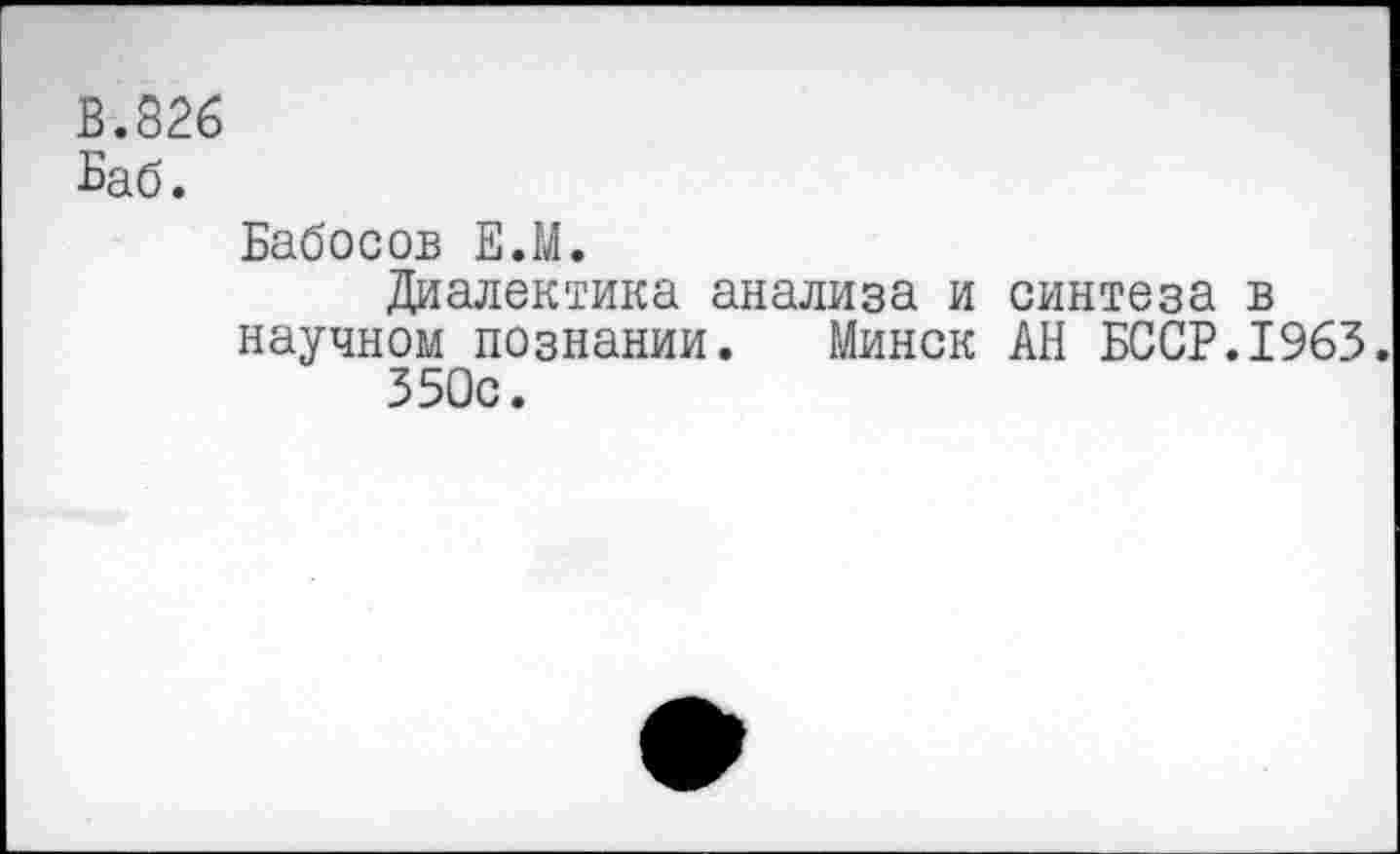 ﻿В.826
Баб.
Бабосов Е.М.
Диалектика анализа и синтеза в научном познании. Минск АН БССР.1963.
350с.